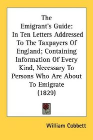 The Emigrant's Guide: In Ten Letters Addressed To The Taxpayers Of England; Containing Information Of Every Kind, Necessary To Persons Who Are About To Emigrate (1829)