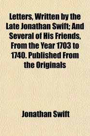 Letters, Written by the Late Jonathan Swift; And Several of His Friends, From the Year 1703 to 1740. Published From the Originals