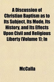 A Discussion of Christian Baptism as to Its Subject, Its Mode, Its History, and Its Effects Upon Civil and Religious Liberty (Volume 1); In