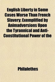 English Liberty in Some Cases Worse Than French Slavery; Exemplified by Animadversions Upon the Tyrannical and Anti-Constitutional Power of the