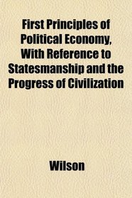 First Principles of Political Economy, With Reference to Statesmanship and the Progress of Civilization