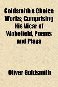 Goldsmith's Choice Works; Comprising His Vicar of Wakefield, Poems and Plays
