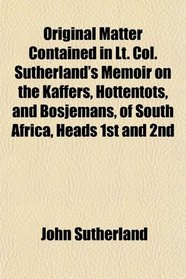 Original Matter Contained in Lt. Col. Sutherland's Memoir on the Kaffers, Hottentots, and Bosjemans, of South Africa, Heads 1st and 2nd