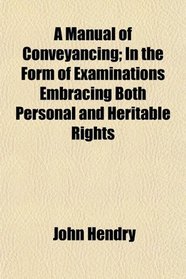 A Manual of Conveyancing; In the Form of Examinations Embracing Both Personal and Heritable Rights