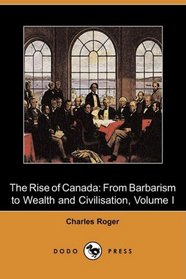 The Rise of Canada: From Barbarism to Wealth and Civilisation, Volume I (Dodo Press)