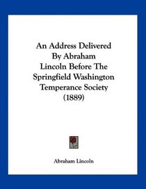 An Address Delivered By Abraham Lincoln Before The Springfield Washington Temperance Society (1889)