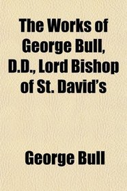 The Works of George Bull, D.D., Lord Bishop of St. David's
