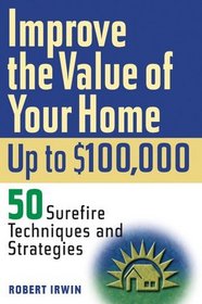 Improve the Value of Your Home up to $100,000: 50 Sure-Fire Techniques and Strategies