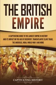 The British Empire: A Captivating Guide to the Largest Empire in History and its Impact on the Age of Discovery, Transatlantic Slave Trade, the Americas, India, World War 1 and more