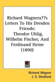 Richard Wagner?s Letters To His Dresden Friends: Theodor Uhlig, Wilhelm Fischer, And Ferdinand Heine (1890)
