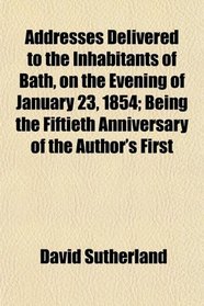 Addresses Delivered to the Inhabitants of Bath, on the Evening of January 23, 1854; Being the Fiftieth Anniversary of the Author's First