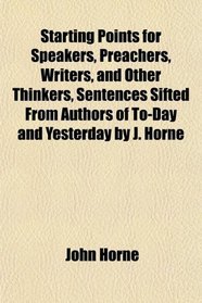 Starting Points for Speakers, Preachers, Writers, and Other Thinkers, Sentences Sifted From Authors of To-Day and Yesterday by J. Horne