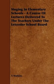 Singing In Elementary Schools - A Course Of Lectures Delivered To The Teachers Under The Leicester School Board