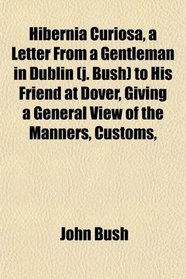 Hibernia Curiosa, a Letter From a Gentleman in Dublin (j. Bush) to His Friend at Dover, Giving a General View of the Manners, Customs,