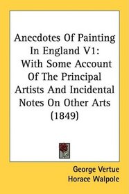 Anecdotes Of Painting In England V1: With Some Account Of The Principal Artists And Incidental Notes On Other Arts (1849)