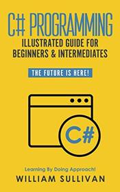 C# Programming Illustrated Guide For Beginners & Intermediates: The Future Is Here!  Learning By Doing Approach