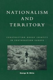 Nationalism and Territory: Constructing Group Identity in Southeastern Europe (Geographical Perspectives on the Human Past)