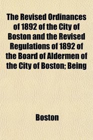 The Revised Ordinances of 1892 of the City of Boston and the Revised Regulations of 1892 of the Board of Aldermen of the City of Boston; Being
