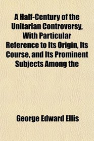 A Half-Century of the Unitarian Controversy, With Particular Reference to Its Origin, Its Course, and Its Prominent Subjects Among the