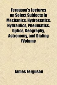 Ferguson's Lectures on Select Subjects in Mechanics, Hydrostatics, Hydraulics, Pneumatics, Optics, Geography, Astronomy, and Dialing (Volume