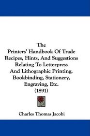 The Printers' Handbook Of Trade Recipes, Hints, And Suggestions Relating To Letterpress And Lithographic Printing, Bookbinding, Stationery, Engraving, Etc. (1891)