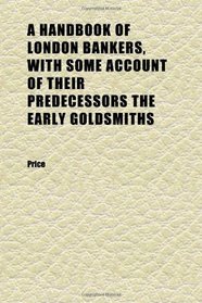 A Handbook of London Bankers, With Some Account of Their Predecessors the Early Goldsmiths; Together With Lists of Bankers From 1670, Including