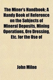 The Miner's Handbook; A Handy Book of Reference on the Subjects of Mineral Deposits, Mining Operations, Ore Dressing, Etc. for the Use of