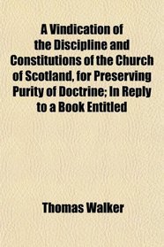 A Vindication of the Discipline and Constitutions of the Church of Scotland, for Preserving Purity of Doctrine; In Reply to a Book Entitled