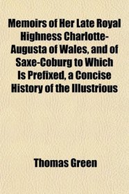 Memoirs of Her Late Royal Highness Charlotte-Augusta of Wales, and of Saxe-Coburg to Which Is Prefixed, a Concise History of the Illustrious
