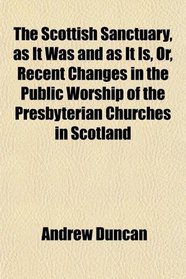 The Scottish Sanctuary, as It Was and as It Is, Or, Recent Changes in the Public Worship of the Presbyterian Churches in Scotland