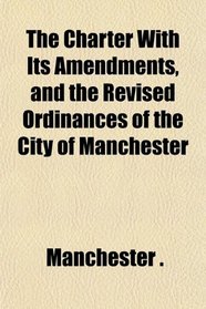 The Charter With Its Amendments, and the Revised Ordinances of the City of Manchester