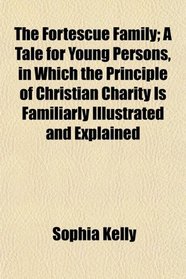The Fortescue Family; A Tale for Young Persons, in Which the Principle of Christian Charity Is Familiarly Illustrated and Explained