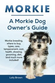 Morkie: Morkie breeding, where to buy, types, care, temperament, cost, health, showing, grooming, diet, and much more included! A Morkie Dog Owner's Guide