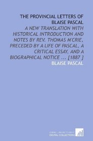 The Provincial Letters of Blaise Pascal: A New Translation With Historical Introduction and Notes by Rev. Thomas M'Crie, Preceded by a Life of Pascal, ... Essay, and a Biographical Notice ... [1887 ]