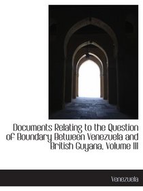 Documents Relating to the Question of Boundary Between Venezuela and British Guyana, Volume III