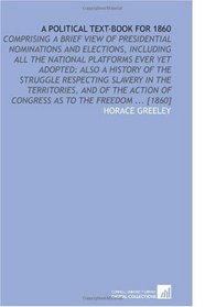 A Political Text-Book for 1860: Comprising a Brief View of Presidential Nominations and Elections, Including All the National Platforms Ever Yet Adopted: ... of Congress as to the Freedom ... [1860]