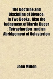 The Doctrine and Discipline of Divorce; In Two Books: Also the Judgement of Martin Bucer : Tetrachordon : and an Abridgement of Colasterion