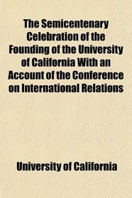 The Semicentenary Celebration of the Founding of the University of California With an Account of the Conference on International Relations