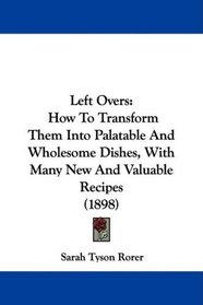 Left Overs: How To Transform Them Into Palatable And Wholesome Dishes, With Many New And Valuable Recipes (1898)