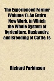 The Experienced Farmer (Volume 1); An Entire New Work, in Which the Whole System of Agriculture, Husbandry, and Breeding of Cattle, Is