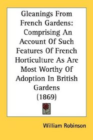 Gleanings From French Gardens: Comprising An Account Of Such Features Of French Horticulture As Are Most Worthy Of Adoption In British Gardens (1869)