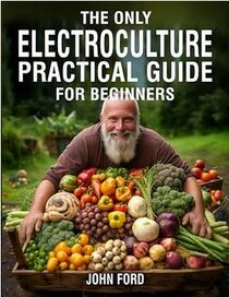 The Only Electroculture Practical Guide for Beginners: Unlock the Secrets to Faster Plant Growth, Bigger Yields, and Superior Crops Using Coil Coppers, Magnetic Antennas, Pyramids, and More