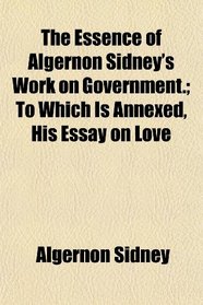 The Essence of Algernon Sidney's Work on Government.; To Which Is Annexed, His Essay on Love