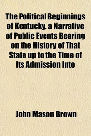 The Political Beginnings of Kentucky. a Narrative of Public Events Bearing on the History of That State up to the Time of Its Admission Into