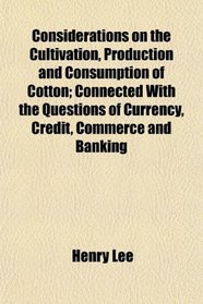 Considerations on the Cultivation, Production and Consumption of Cotton; Connected With the Questions of Currency, Credit, Commerce and Banking