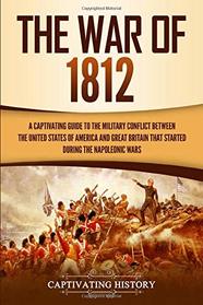 The War of 1812: A Captivating Guide to the Military Conflict between the United States of America and Great Britain That Started during the Napoleonic Wars