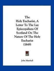 The Holy Eucharist, A Letter To The Lay Episcopalians Of Scotland On The Nature Of The Holy Eucharist (1849)