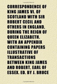 Correspondence of King James Vi. of Scotland With Sir Robert Cecil and Others in England, During the Reign of Queen Elizabeth. With an Appendix