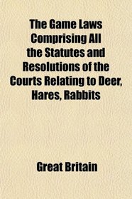 The Game Laws Comprising All the Statutes and Resolutions of the Courts Relating to Deer, Hares, Rabbits