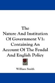 The Nature And Institution Of Government V1: Containing An Account Of The Feudal And English Policy